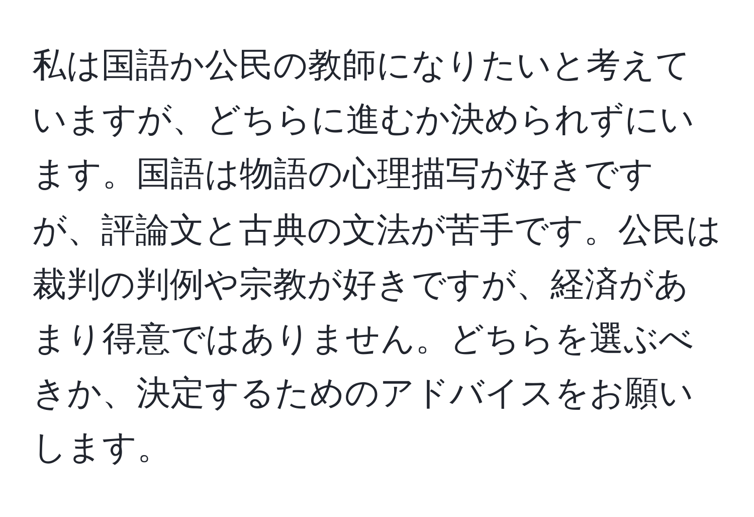 私は国語か公民の教師になりたいと考えていますが、どちらに進むか決められずにいます。国語は物語の心理描写が好きですが、評論文と古典の文法が苦手です。公民は裁判の判例や宗教が好きですが、経済があまり得意ではありません。どちらを選ぶべきか、決定するためのアドバイスをお願いします。