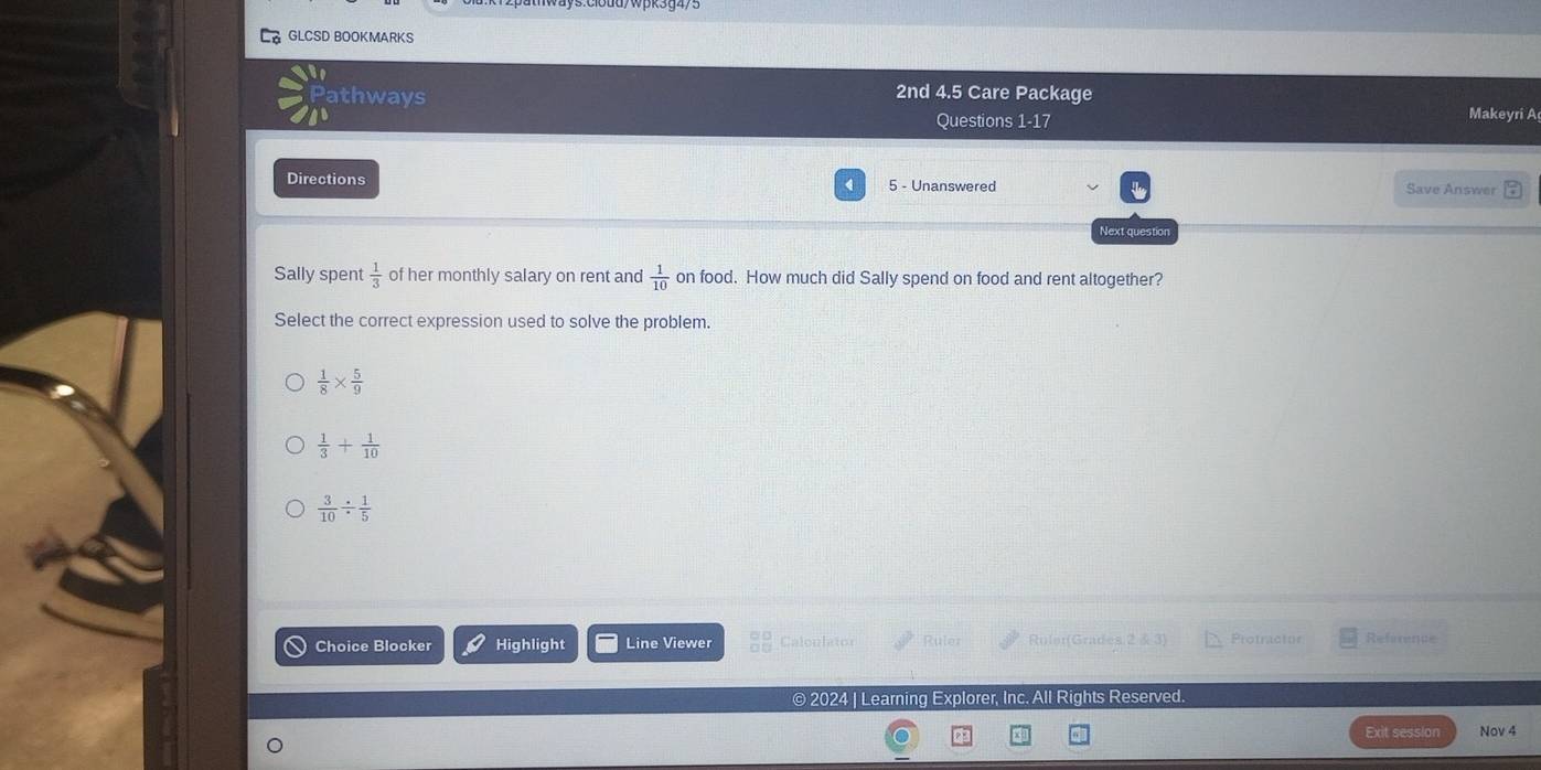 GLCSD BOOKMARKS
Pathways
2nd 4.5 Care Package
Questions 1-17 Makeyri A
Directions 5 - Unanswered Save Answer
Next question
Sally spent  1/3  of her monthly salary on rent and  1/10  on food. How much did Sally spend on food and rent altogether?
Select the correct expression used to solve the problem.
 1/8 *  5/9 
 1/3 + 1/10 
 3/10 /  1/5 
Choice Blocker Highlight Line Viewer Caloulator Rule Roler(Grades 2 & 3) Protractor Reference
© 2024 | Learning Explorer, Inc. All Rights Reserved.
Exit session Nov 4