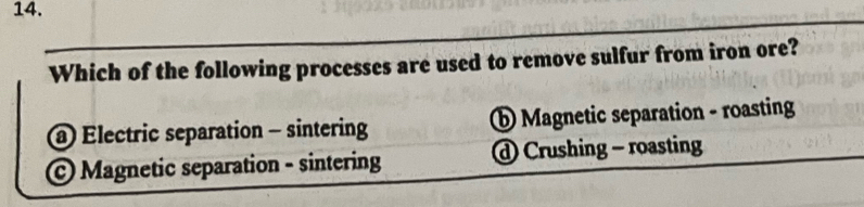 Which of the following processes are used to remove sulfur from iron ore?
@ Electric separation - sintering ⑥ Magnetic separation - roasting
© Magnetic separation - sintering Crushing - roasting