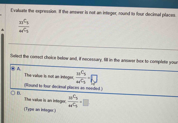 Evaluate the expression. If the answer is not an integer, round to four decimal places.
frac 33^C_544^C_5
Select the correct choice below and, if necessary, fill in the answer box to complete your
A.
The value is not an integer, frac 33^C544C_5=□
(Round to four decimal places as needed.)
B.
The value is an integer, frac _33C_544C_5=□. 
(Type an integer.)