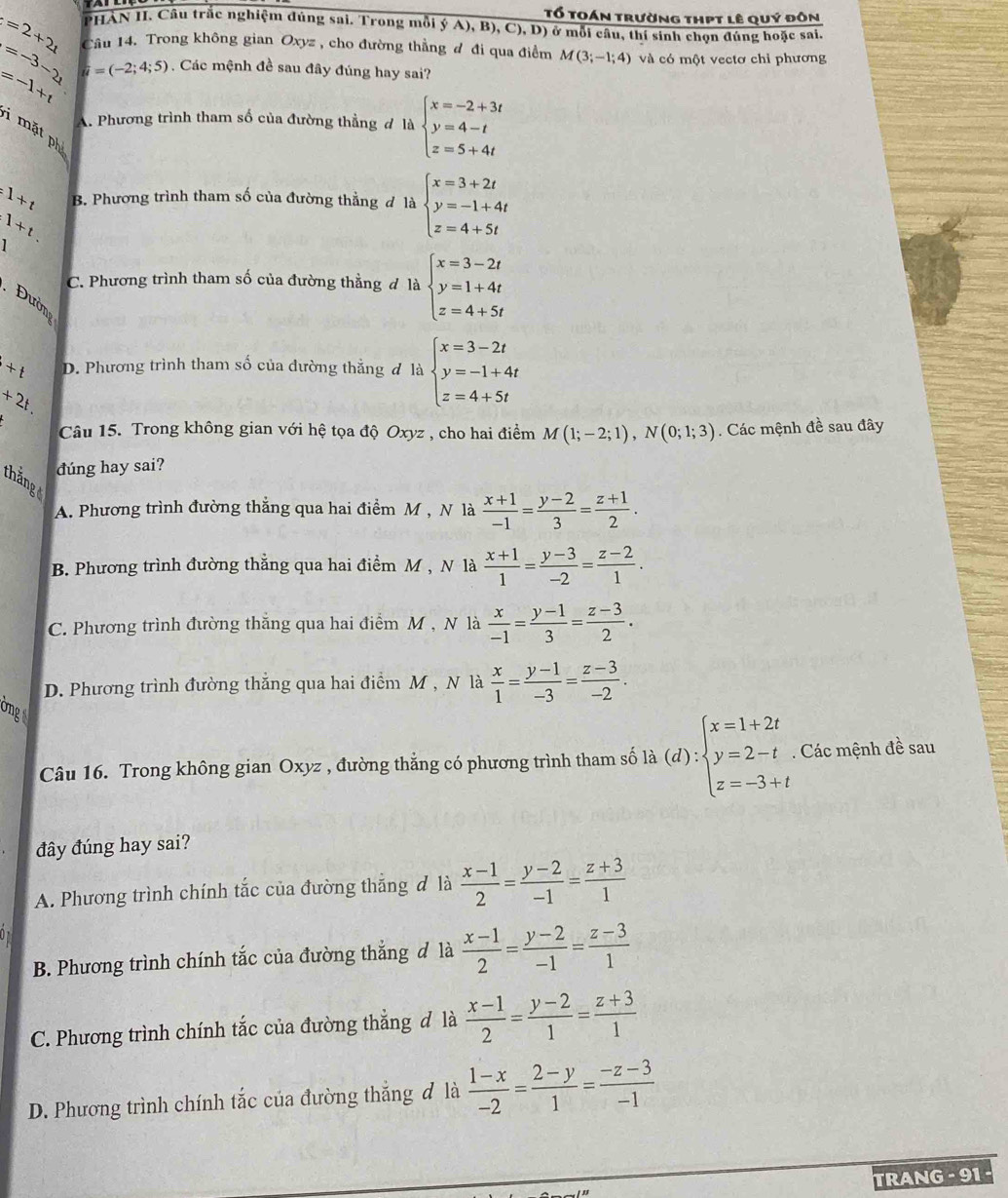 Tổ toán trường thpt lê quý đôn
=2+2t PHÀN II. Câu trắc nghiệm đúng sai. Trong mỗi ý A) B ,C),D) 0 ở mỗi câu, thí sinh chọn đúng hoặc sai.
=-3-2 Câu 14. Trong không gian Oxyz , cho đường thẳng đ đi qua điểm M(3;-1;4) và có một vectơ chỉ phương
=-1+t u=(-2;4;5) Các mệnh đề sau đây đúng hay sai?
A. Phương trình tham số của đường thẳng đ là beginarrayl x=-2+3t y=4-t z=5+4tendarray.
i mặt ph
=1+t B. Phương trình tham số của đường thẳng đ là beginarrayl x=3+2t y=-1+4t z=4+5tendarray.
1+t
C. Phương trình tham số của đường thằng đ là beginarrayl x=3-2t y=1+4t z=4+5tendarray.. Đườn
+t D. Phương trình tham số của đường thẳng đ là beginarrayl x=3-2t y=-1+4t z=4+5tendarray.
+2t.
Câu 15. Trong không gian với hệ tọa độ Oxyz , cho hai điểm M(1;-2;1),N(0;1;3). Các mệnh đề sau đây
đúng hay sai?
A. Phương trình đường thẳng qua hai điểm M , N là  (x+1)/-1 = (y-2)/3 = (z+1)/2 .
B. Phương trình đường thẳng qua hai điểm M , N là  (x+1)/1 = (y-3)/-2 = (z-2)/1 .
C. Phương trình đường thăng qua hai điểm M , N là  x/-1 = (y-1)/3 = (z-3)/2 .
D. Phương trình đường thắng qua hai điểm M , N là  x/1 = (y-1)/-3 = (z-3)/-2 .
Ông
Câu 16. Trong không gian Oxyz , đường thẳng có phương trình tham số la(d):beginarrayl x=1+2t y=2-t z=-3+tendarray.. Các mệnh đề sau
đây đúng hay sai?
A. Phương trình chính tắc của đường thắng đ là  (x-1)/2 = (y-2)/-1 = (z+3)/1 
B. Phương trình chính tắc của đường thắng đ là  (x-1)/2 = (y-2)/-1 = (z-3)/1 
C. Phương trình chính tắc của đường thẳng đ là  (x-1)/2 = (y-2)/1 = (z+3)/1 
D. Phương trình chính tắc của đường thắng đ là  (1-x)/-2 = (2-y)/1 = (-z-3)/-1 
TRANG - 91 -