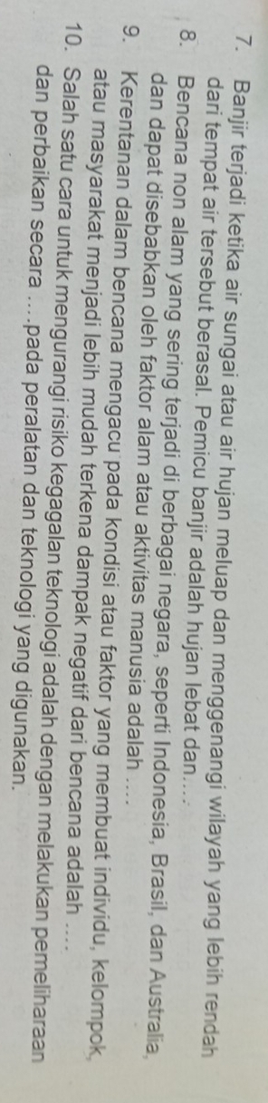 Banjir terjadi ketika air sungai atau air hujan meluap dan menggenangi wilayah yang lebih rendah 
dari tempat air tersebut berasal. Pemicu banjir adalah hujan lebat dan.... 
8. Bencana non alam yang sering terjadi di berbagai negara, seperti Indonesia, Brasil, dan Australia, 
dan dapat disebabkan oleh faktor alam atau aktivitas manusia adalah ... 
9. Kerentanan dalam bencana mengacu pada kondisi atau faktor yang membuat individu, kelompok, 
atau masyarakat menjadi lebih mudah terkena dampak negatif dari bencana adalah .... 
10. Salah satu cara untuk mengurangi risiko kegagalan teknologi adalah dengan melakukan pemeliharaan 
dan perbaikan secara ....pada peralatan dan teknologi yang digunakan.