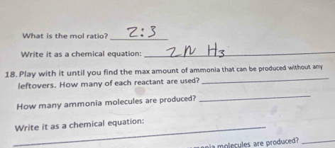 What is the mol ratio?_ 
Write it as a chemical equation: 
_ 
_ 
18. Play with it until you find the max amount of ammonia that can be produced without any 
leftovers. How many of each reactant are used? 
How many ammonia molecules are produced? 
_ 
_Write it as a chemical equation: 
ania molecules are produced? 
_