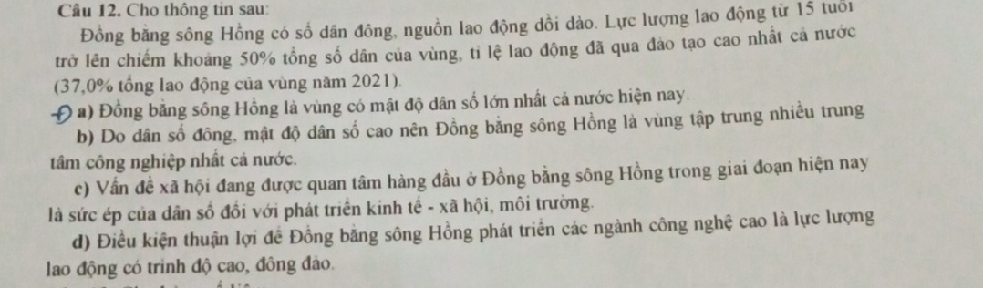 Cho thông tin sau: 
Đồng bằng sông Hồng có số dân đông, nguồn lao động dồi dào. Lực lượng lao động từ 15 tuổi 
trở lên chiếm khoảng 50% tổng số dân của vùng, tỉ lệ lao động đã qua đảo tạo cao nhất cả nước 
(37,0% tổng lao động của vùng năm 2021). 
Đ a) Đồng bằng sông Hồng là vùng có mật độ dân số lớn nhất cả nước hiện nay. 
b) Do dân số đồng, mật độ dân số cao nên Đồng bằng sông Hồng là vùng tập trung nhiều trung 
tâm công nghiệp nhất cả nước. 
c) Vấn đề xã hội đang được quan tâm hàng đầu ở Đồng bằng sông Hồng trong giai đoạn hiện nay 
là sức ép của dân số đồi với phát triển kinh tế - xã hội, môi trường. 
d) Điều kiện thuận lợi để Đồng bằng sông Hồng phát triển các ngành công nghệ cao là lực lượng 
lao động có trinh độ cao, đông đảo.