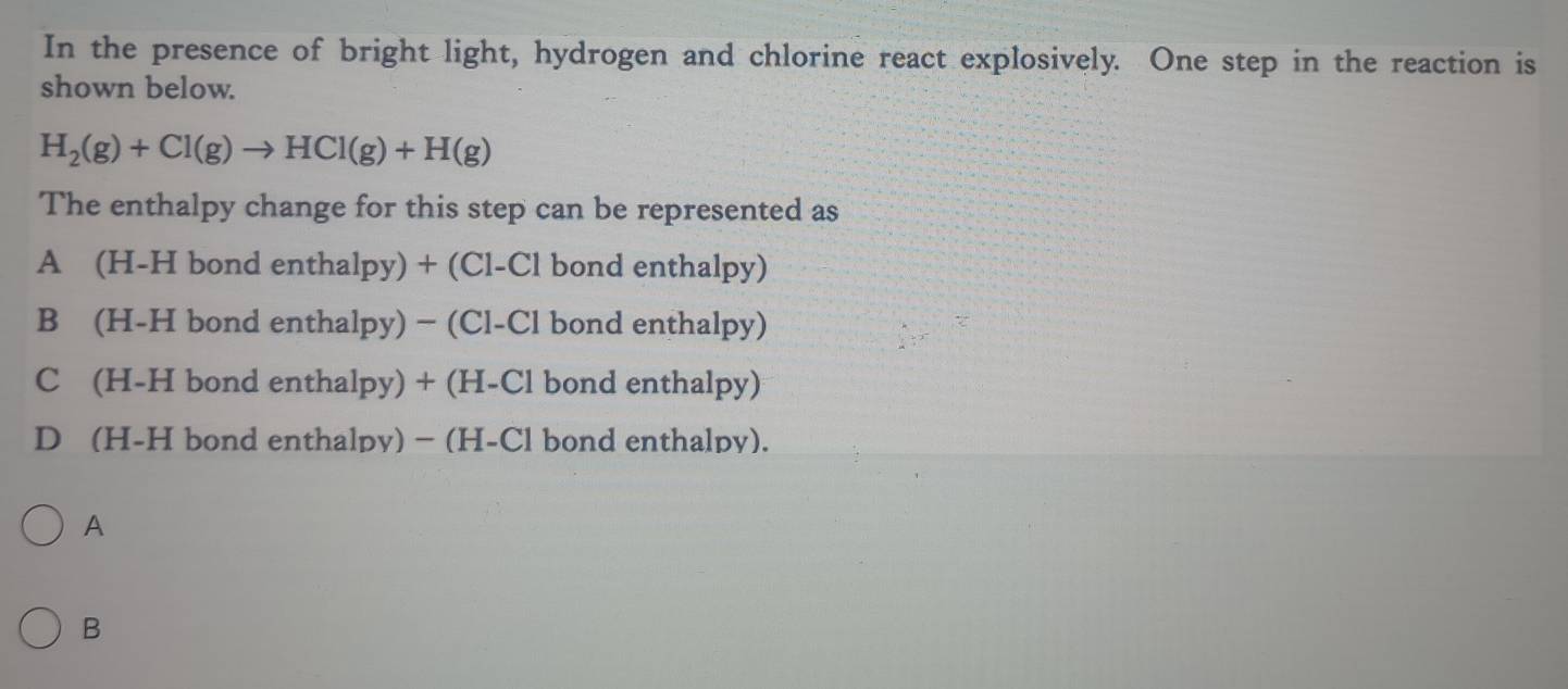 In the presence of bright light, hydrogen and chlorine react explosively. One step in the reaction is
shown below.
H_2(g)+Cl(g)to HCl(g)+H(g)
The enthalpy change for this step can be represented as
A (H-H bond enthalpy) + (Cl-Cl bond enthalpy)
B (H-H bond enthalpy) − (Cl-Cl bond enthalpy)
C (H-H bond enthalpy) + (H-Cl bond enthalpy)
D (H-H bond enthalpy) − (H-Cl bond enthalpy).
A
B