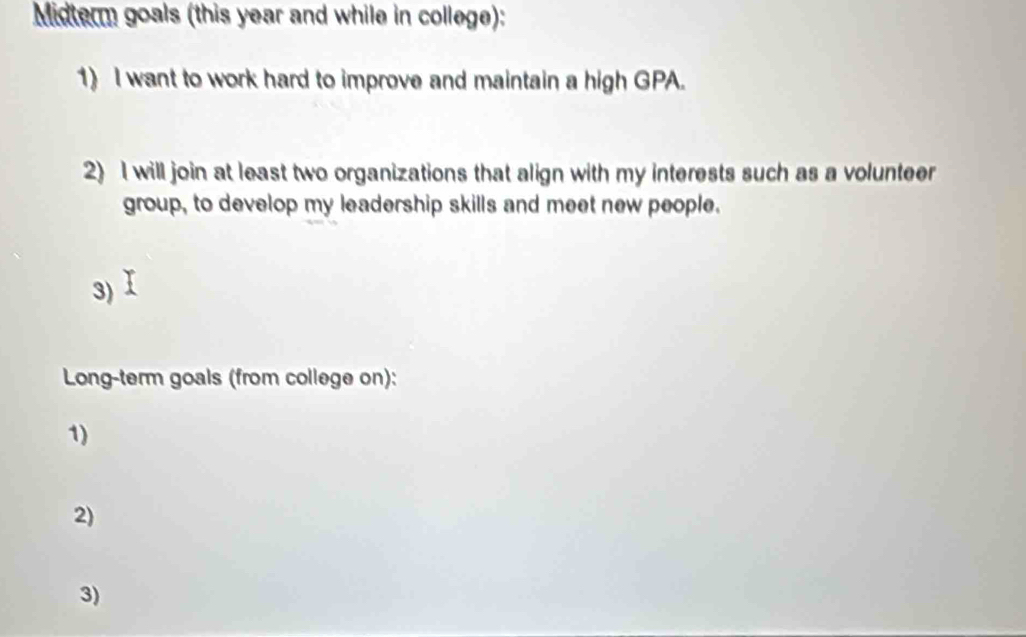 Midterm goals (this year and while in college): 
1) I want to work hard to improve and maintain a high GPA. 
2) I will join at least two organizations that align with my interests such as a volunteer 
group, to develop my leadership skills and meet new people. 
3) 
Long-term goals (from college on): 
1) 
2) 
3)