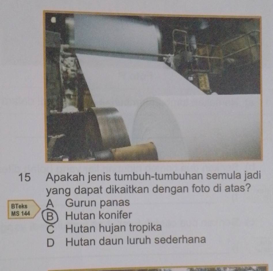 Apakah jenis tumbuh-tumbuhan semula jadi
yang dapat dikaitkan dengan foto di atas?
BTeks A Gurun panas
MS 144 B Hutan konifer
C Hutan hujan tropika
D Hutan daun luruh sederhana