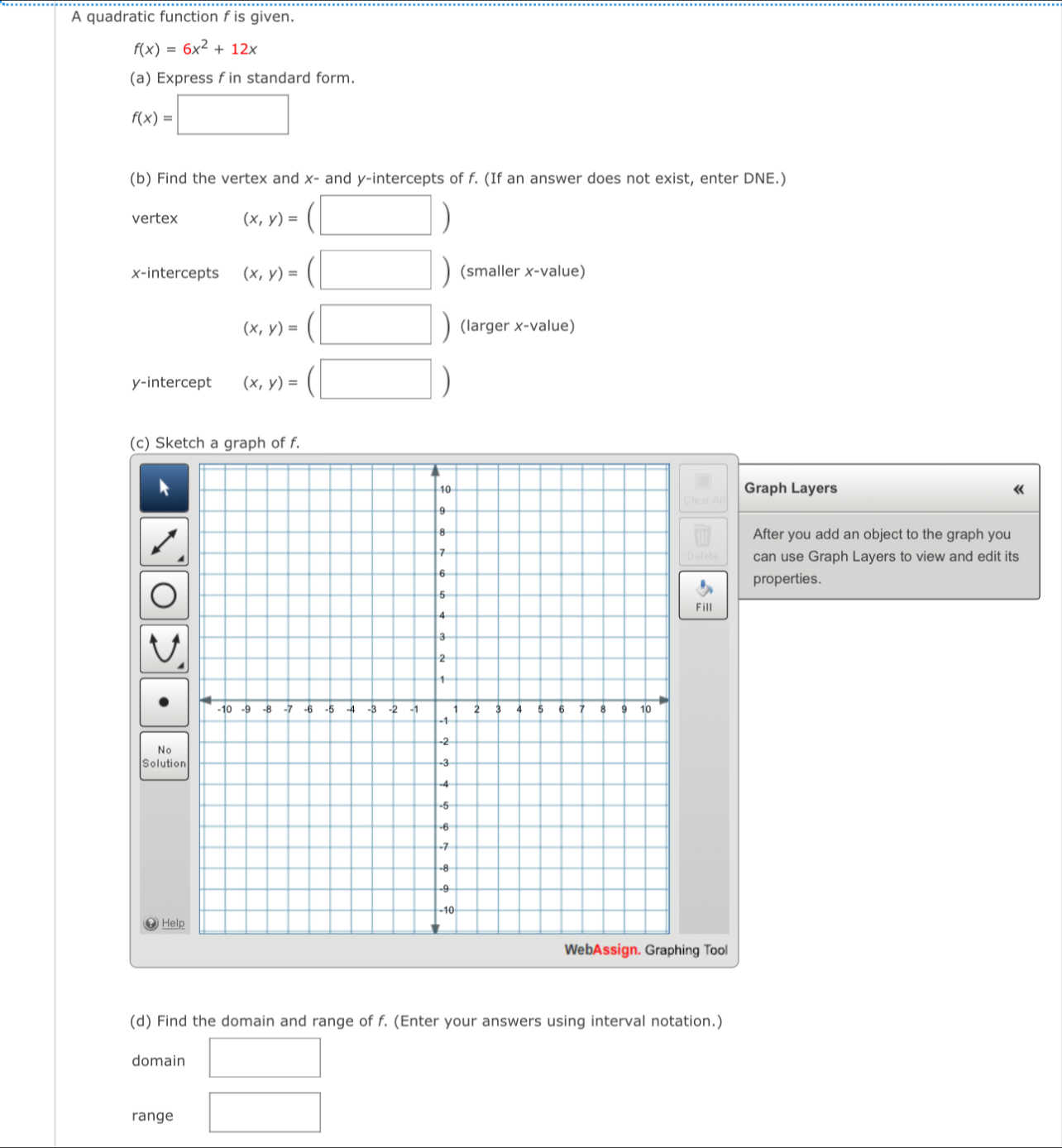 A quadratic function f is given.
f(x)=6x^2+12x
(a) Express f in standard form.
f(x)=□
(b) Find the vertex and x - and y-intercepts of f. (If an answer does not exist, enter DNE.) 
vertex (x,y)=(□ )
x-intercepts (x,y)=(□ ) (smaller x -value)
(x,y)=(□ ) (larger x -value) 
y-intercept (x,y)=(□ )
(c) h of f. 
Graph Layers 《 
After you add an object to the graph you 
can use Graph Layers to view and edit its 
properties. 
Fill 
S 
g Tool 
(d) Find the domain and range of f. (Enter your answers using interval notation.) 
domain □ 
range □