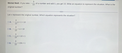 Mental Math if you tske - 3/10  of a number and add 1, you get 10. Write an equation to represent the situation. What is the
original number?
Lef x represent the original number. Which equation represents the situation?
A - 3/10 x+1=10
B. - 3/10 +x=10
C - 3/10 x+10=1
。 - 3/10 +10x=1