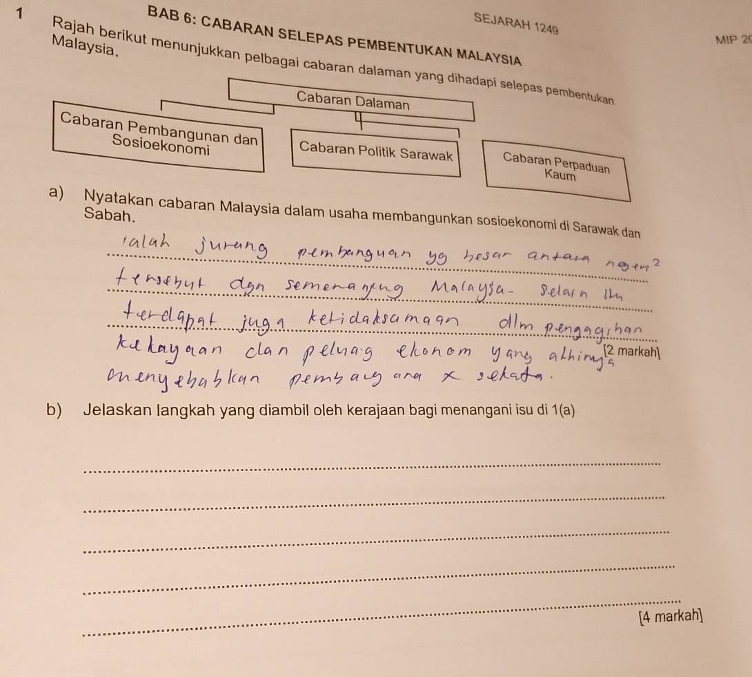 SEJARAH 1249 
BAB 6: CABARAN SELEPAS PEMBENTUKAN MALAYSIA 
MIP 20
Malaysia. 
1 Rajah berikut menunjukkan pelbagai cabaran dalaman yang dihadapi selepas pembentukan 
Cabaran Dalaman 
Sosioekonomi 
Cabaran Pembangunan dan Cabaran Politik Sarawak Cabaran Perpaduan Kaum 
a) Nyatakan cabaran Malaysia dalam usaha membangunkan sosioekonomi di Sarawak dan 
Sabah. 
_ 
_ 
_ 
[2 markah] 
b) Jelaskan langkah yang diambil oleh kerajaan bagi menangani isu di 1(a) 
_ 
_ 
_ 
_ 
_ 
[4 markah]