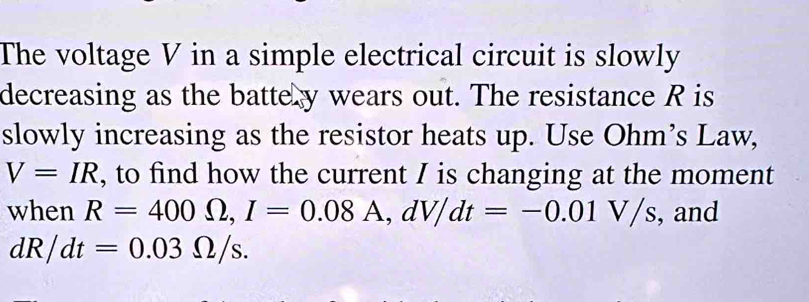 The voltage V in a simple electrical circuit is slowly 
decreasing as the battery wears out. The resistance R is 
slowly increasing as the resistor heats up. Use Ohm’s Law,
V=IR , to find how the current I is changing at the moment 
when R=400Omega , I=0.08A, dV/dt=-0.01V/s , and
dR/dt=0.03Omega /s.