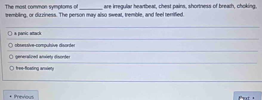 The most common symptoms of _are irregular heartbeat, chest pains, shortness of breath, choking,
trembling, or dizziness. The person may also sweat, tremble, and feel terrified.
_
a panic attack
obsessive-compulsive disorder
generalized anxiety disorder
free-floating anxiety
Previous ext