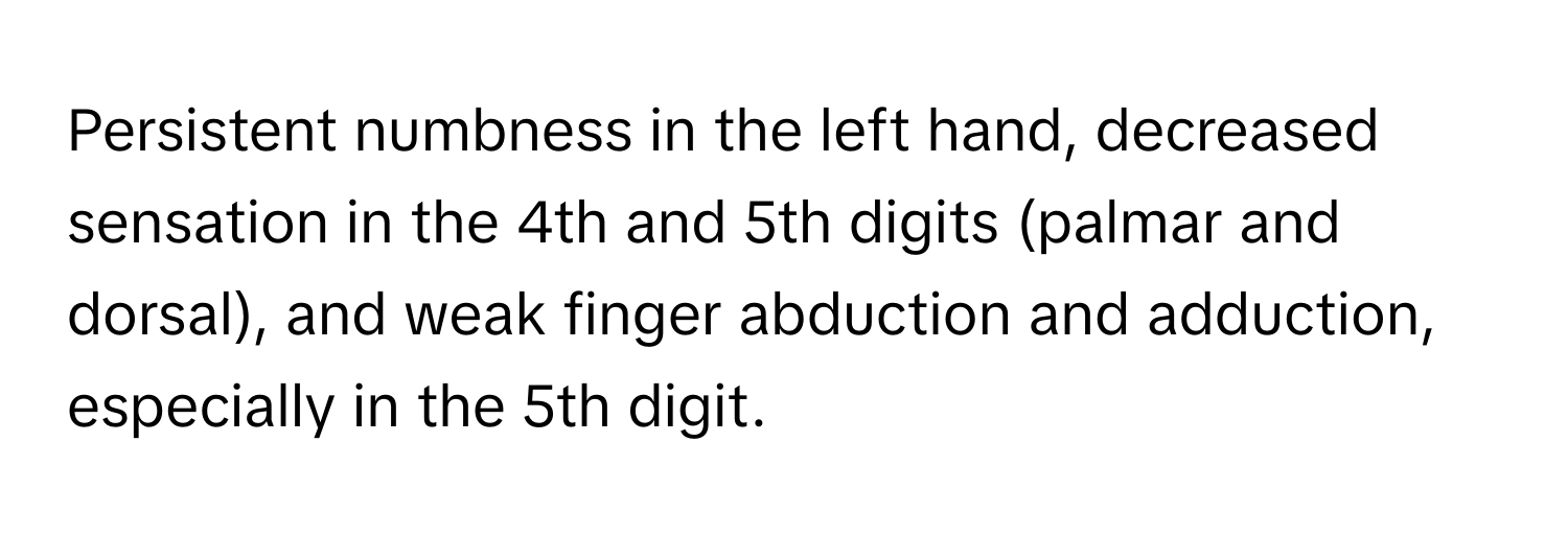 Persistent numbness in the left hand, decreased sensation in the 4th and 5th digits (palmar and dorsal), and weak finger abduction and adduction, especially in the 5th digit.