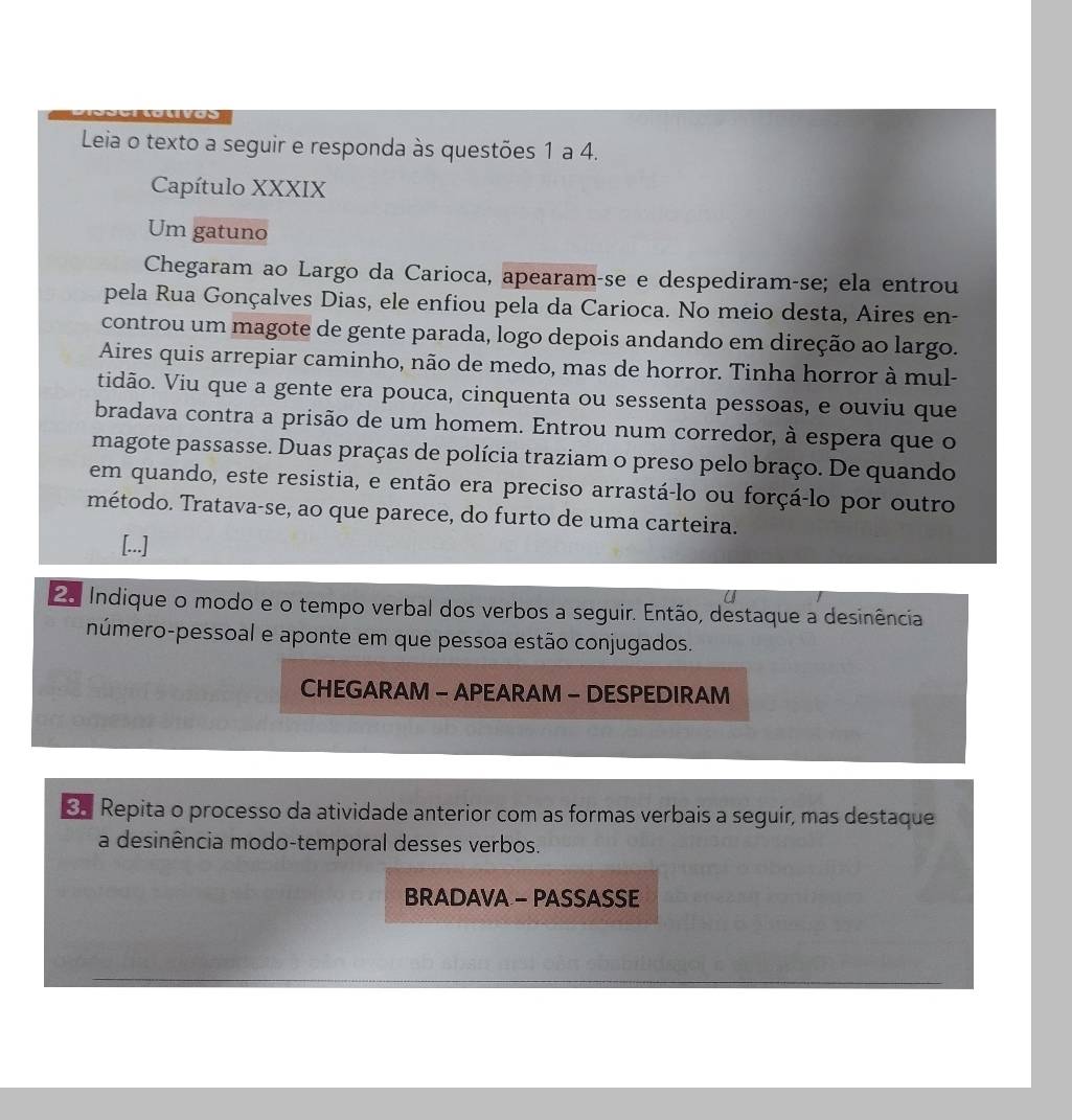 Leia o texto a seguir e responda às questões 1 a 4. 
Capítulo XXXIX 
Um gatuno 
Chegaram ao Largo da Carioca, apearam-se e despediram-se; ela entrou 
pela Rua Gonçalves Dias, ele enfiou pela da Carioca. No meio desta, Aires en- 
controu um magote de gente parada, logo depois andando em direção ao largo. 
Aires quis arrepiar caminho, não de medo, mas de horror. Tinha horror à mul- 
tidão. Viu que a gente era pouca, cinquenta ou sessenta pessoas, e ouviu que 
bradava contra a prisão de um homem. Entrou num corredor, à espera que o 
magote passasse. Duas praças de polícia traziam o preso pelo braço. De quando 
em quando, este resistia, e então era preciso arrastá-lo ou forçá-lo por outro 
método. Tratava-se, ao que parece, do furto de uma carteira. 
[...] 
2o Indique o modo e o tempo verbal dos verbos a seguir. Então, destaque a desinência 
número-pessoal e aponte em que pessoa estão conjugados. 
CHEGARAM - APEARAM - DESPEDIRAM 
Repita o processo da atividade anterior com as formas verbais a seguir, mas destaque 
a desinência modo-temporal desses verbos. 
BRADAVA - PASSASSE