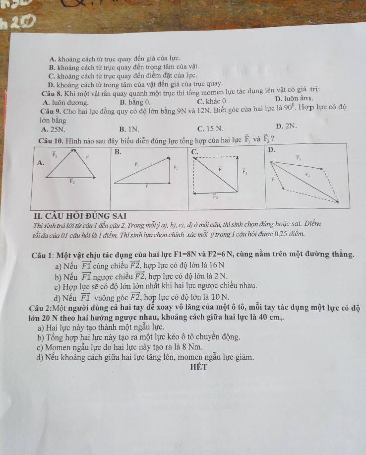 h20
A. khoảng cách từ trục quay đến giả của lực.
B. khoảng cách từ trục quay đến trọng tâm của vật.
C. khoảng cách từ trục quay đến điểm đặt của lực.
D. khoảng cách từ trong tâm của vật đến giá của trục quay.
Câu 8. Khi một vật rắn quay quanh một trục thi tổng momen lực tác dụng lên vật có giá trị:
A. luôn dương. B. bằng 0. C. khác 0. D. luôn âm.
Câu 9. Cho hai lực đồng quy có độ lớn bằng 9N và 12N. Biết góc của hai lực là 90° Hợp lực có độ
lớn bằng
A. 25N. B. 1N. C. 15 N. D. 2N.
Câu 10. Hình nào sau đây biểu diễn đúng lực tổng hợp của hai lực overline F_1 và vector F_2 ?
B.
D.
F_1
II. CÂU HÕI ĐÚNG SAI
Thí sinh trả lời từ câu 1 đến câu 2. Trong mỗi ý a), b), c), d) ở mỗi câu, thí sinh chọn đứng hoặc sai. Điểrn
tổi đa của 01 cầu hỏi là 1 điểm. Thi sinh lựa chọn chính xác mỗi ý trong 1 câu hỏi được 0,25 điểm.
Câu 1: Một vật chịu tác dụng của hai lực F1=8N và F2=6N , cùng nằm trên một đường thắng.
a) Nếu vector F1 cùng chiều vector F2. , hợp lực có độ lớn là 16 N
b) Nếu vector F1 ngược chiều vector F2 , hợp lực có độ lớn là 2 N.
c) Hợp lực sẽ có độ lớn lớn nhất khi hai lực ngược chiều nhau.
d) Nếu vector F1 vuông góc vector F2 , hợp lực có độ lớn là 10 N.
Câu 2:Một người dùng cả hai tay để xoay vô lăng của một ô tô, mỗi tay tác dụng một lực có độ
lớn 20 N theo hai hướng ngược nhau, khoảng cách giữa hai lực là 40 cm,.
a) Hai lực này tạo thành một ngẫu lực.
b) Tổng hợp hai lực này tạo ra một lực kéo ô tô chuyển động.
c) Momen ngẫu lực do hai lực này tạo ra là 8 Nm.
d) Nếu khoảng cách giữa hai lực tăng lên, momen ngẫu lực giảm.
HÉt