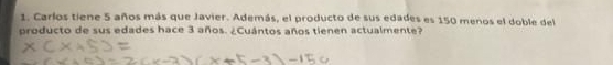 Carlos tiene 5 años más que Javier. Además, el producto de sus edades es 150 menos el doble del 
producto de sus edades hace 3 años. ¿Cuántos años tienen actualmente?