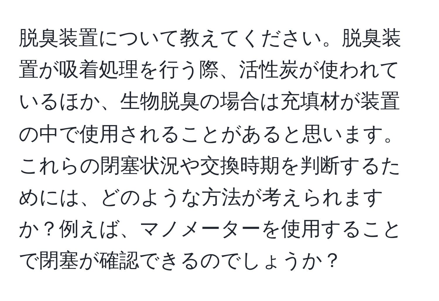 脱臭装置について教えてください。脱臭装置が吸着処理を行う際、活性炭が使われているほか、生物脱臭の場合は充填材が装置の中で使用されることがあると思います。これらの閉塞状況や交換時期を判断するためには、どのような方法が考えられますか？例えば、マノメーターを使用することで閉塞が確認できるのでしょうか？