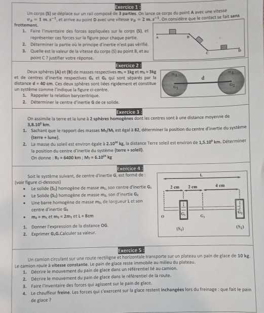 Un corps (S) se déplace sur un rail composé de 3 partles. On lance ce corps du point A avec une vitesse
v_A=1m.s^(-1) , et arrive au point D avec une vitesse v_D=2m.s^(-1) * On considère que le contact se fait sans
frottement
1. Faire l'inventaire des forces appliquées sur le corps (S), 
représenter ces forces sur la figure pour chaque partie.
2. Déterminer la partie où le principe d'inertie n'est pas vérif
3. Quelle est la valeur de la vitesse du corps (S) au point B, et 
point C ? justifier votre réponse.
Exercice 2
Deux sphères (A) et (B) de masses respectives m_1=1kg et m_2=3kg
et de centres d'înertie respectives G_1 et G_2 qui sont séparés par
distance d=40cm. Ces deux sphères sont liées rigidement et consti
un système comme l'indique la figure ci-contre.
1. Rappeler la relation barycentrique.
2. Déterminer le centre d'inertie G de ce solide.
Exercice 3
On assimile la terre et la lune à 2 sphères homogènes dont les centres sont à une distance moyenne de
3,8.10^5km.
1. Sachant que le rapport des masses M_1/M est égal à 82, déterminer la position du centre d'inertie du système
terre + lune.
2. La masse du soleil est environ égale à 2.10^(20)kg la distance Terre soleil est environ de 1,5.10^3km. Déterminer
la position du centre d'inertie du système (terre + soleil).
On donne : R_T=6400km;M_T=6.10^(24)kg
Exercice 4
Soit le système suivant, de centre d'inertie G, est formé de :
(voir figure ci-dessous) 
Le solide (S_2) homogène de masse m_1 , son centre d'înertie G_1
Le Solide (S_2) homogène de masse m_2 son d'înertie G_2
Une barre homogène de masse m_1 de longueur L et son
centre d'inertie G_1
m_2=m_1 et m_2=2m_1 et L=8cm
1. Donner l'expression de la distance OG.
2. Exprimer G_1G Calculer sa valeur.
Exercice 5
Un camion circulant sur une route rectiligne et horizontale transporte sur un plateau un pain de glace de 10 kg.
Le camion roule à vitesse constante. Le pain de glace reste immobile au milieu du plateau.
1. Décrire le mouvement du pain de glace dans un référentiel lié au camion.
2. Décrire le mouvement du pain de glace dans le référentiel de la route.
3. Faire l'inventaire des forces qui agissent sur le pain de glace.
4. Le chauffeur freine. Les forces qui s'exercent sur la glace restent inchangées lors du freinage : que fait le pain
de glace ?