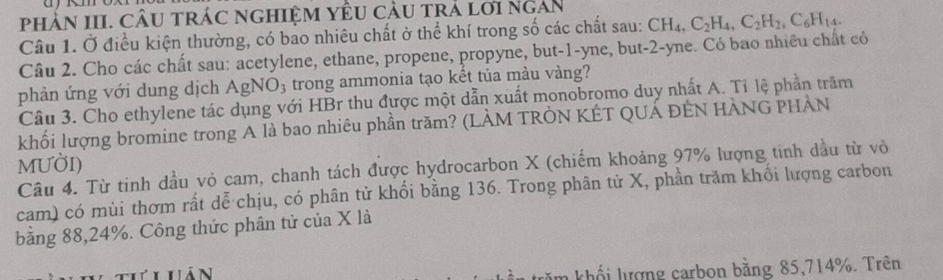 phảN III. CÂU trác nghiệM YÊU cầU trả lới ngAn 
Câu 1. Ở điều kiện thường, có bao nhiêu chất ở thể khí trong số các chất sau: CH_4, C_2H_4, C_2H_2, C_6H_14. 
Câu 2. Cho các chất sau: acetylene, ethane, propene, propyne, but -1 -yne, but -2 -yne. Có bao nhiều chất có 
phản ứng với dung dịch AgN O_3; trong ammonia tạo kết tủa màu vàng? 
Câu 3. Cho ethylene tác dụng với HBr thu được một dẫn xuất monobromo duy nhất A. Tỉ lệ phần trăm 
khối lượng bromine trong A là bao nhiêu phần trăm? (LÀM TRÒN KÊT QUÁ ĐÊN HÀNG PHẢN 
MUờI) 
Câu 4. Từ tinh đầu vỏ cam, chanh tách được hydrocarbon X (chiếm khoảng 97% lượng tinh dầu từ vỏ 
cam) có mùi thơm rất dễ chịu, có phân tử khổi bằng 136. Trong phân tử X, phần trăm khối lượng carbon 
bằng 88, 24%. Công thức phân tử của X là 
Lhán 
khổi lượng carbon bằng 85, 714%. Trên