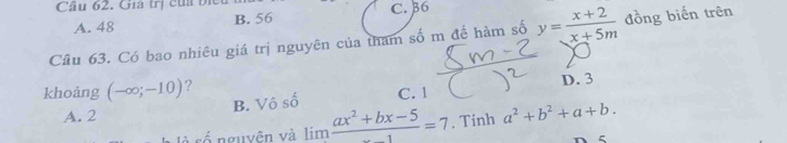 Cầu 62. Gia trị của biểu
A. 48 B. 56 C. 36
Câu 63. Có bao nhiêu giá trị nguyên của tham số m để hàm số y= (x+2)/x+5m  đồng biến trên
khoảng (-∈fty ;-10) ? C. 1 D. 3
B. Vô số
A. 2
số nguyên và limlimits frac ax^2+bx-5=7. Tinh a^2+b^2+a+b. 
ζ