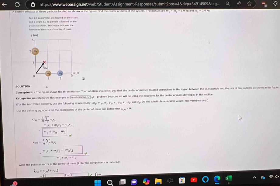 =48 ude p=349° 14509&tag... A^(th)
A system consists of three particles located as shown in the figure. Find the center of mass of the system. The masses are m_1=m_2=1.0 kg and m_3=2.0kg.
Two 1.0 kg particles are located on the x-axis,
and a single 2.0 kg particle is located on the
y-axis as shown. The vector indicates the
location of the system's center of mass.
y(m)
3
2 m
1
Tam
 x(m)
0
5
1 2 ①
SOLUTION
Conceptualize The figure shows the three masses. Your intuition should tell you that the center of mass is located somewhere in the region between the blue particle and the pair of tan particles as shown in the figure
Categorize We categorize this example as a substitution problem because we will be using the equations for the center of mass developed in this section.
(For the next three answers, use the following as necessary: m_1,m_2,m_3,y_1,y_2,y_3,x_1,x_2, and x_3. Do not substitute numerical values; use variables only.)
Use the defining equations for the coordinates of the center of mass and notice that z_CM=0
x_CM= 1/M sumlimits _1m_1x_1
=frac m_1x_1+m_2x_2+m_3x_3|m_1+m_2+m_3|
Y_O4= 1/M sumlimits _im_iy_i
=frac m_1y_1+m_2y_2+m_3y_3m_1+m_2+m_3
Write the position vector of the center of mass (Enter the components in meters.):
vector r_CM=x_CMi+y_CMj
15+1 j m