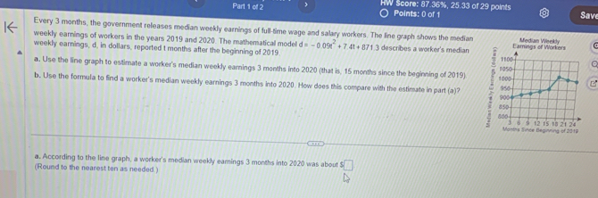 HW Score: 87.36%, 25.33 of 29 points Save 
Points: 0 of 1 
Every 3 months, the government releases median weekly earnings of full-time wage and salary workers. The line graph shows the median 
weekly earnings of workers in the years 2019 and 2020. The mathematical model d=-0.09t^2+7.4t+871.3 describes a worker's median 1100 Eamings of Workers Median Weekly 
weekly earnings, d, in dollars, reported t months after the beginning of 2019. 1050 e 
a. Use the line graph to estimate a worker's median weekly earnings 3 months into 2020 (that is, 15 months since the beginning of 2019) 1000 B 
b. Use the formula to find a worker's median weekly earnings 3 months into 2020. How does this compare with the estimate in part (a)? 900 950
850
800 21 24
A 12 15 1
Months Since Beginning of 2019
a. According to the line graph, a worker's median weekly earnings 3 months into 2020 was about □ 
(Round to the nearest ten as needed.)