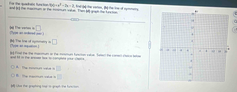 For the quadratic function f(x)=x^2-2x-2 , find (a) the vertex, (b) the line of symmetry,
and (c) the maximum or the minimum value. Then (d) graph the function
a
(a) The vertex is □. 
(Type an ordered pair.) 
(b) The line of symmetry is □. 
(Type an equation.) 
(c) Find the the maximum or the minimum function value. Select the correct choice below 
and fill in the answer box to complete your choice.
A. The minimum value is □.
B. The maximum value is □.
(d) Use the graphing tool to graph the function.