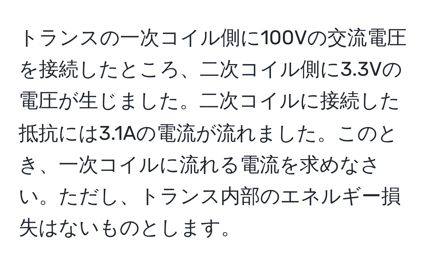 トランスの一次コイル側に100Vの交流電圧を接続したところ、二次コイル側に3.3Vの電圧が生じました。二次コイルに接続した抵抗には3.1Aの電流が流れました。このとき、一次コイルに流れる電流を求めなさい。ただし、トランス内部のエネルギー損失はないものとします。