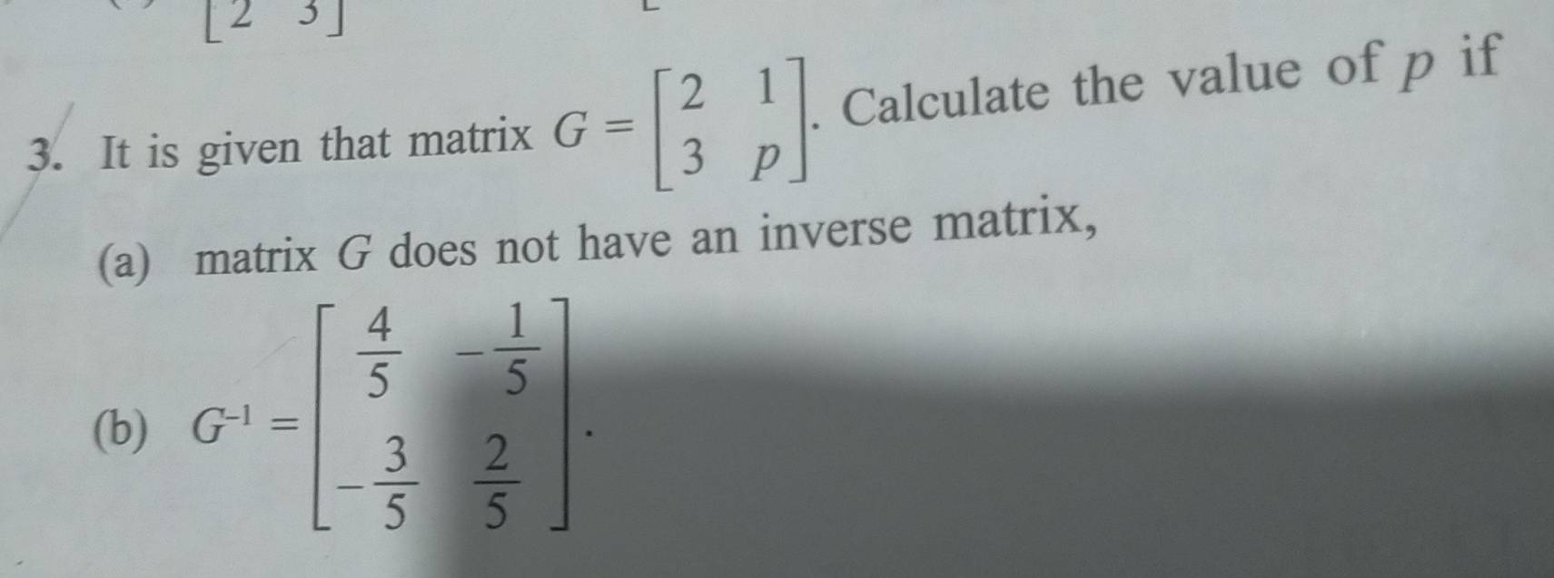 2 3 ]
3. It is given that matrix G=beginbmatrix 2&1 3&pendbmatrix. Calculate the value of p if
(a) matrix G does not have an inverse matrix,
(b) G^(-1)=beginbmatrix  4/5 &- 1/5  - 3/5 & 2/5 endbmatrix.