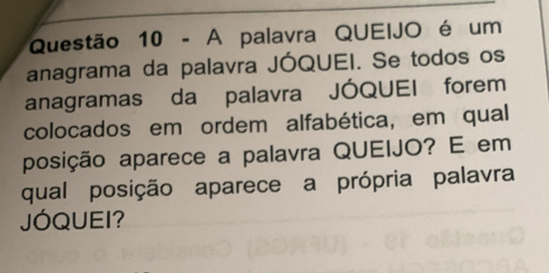 A palavra QUEIJO é um 
anagrama da palavra JÓQUEI. Se todos os 
anagramas da palavra JÓQUEI forem 
colocados em ordem alfabética, em qual 
posição aparece a palavra QUEIJO? E em 
qual posição aparece a própria palavra 
JÓQUEI?