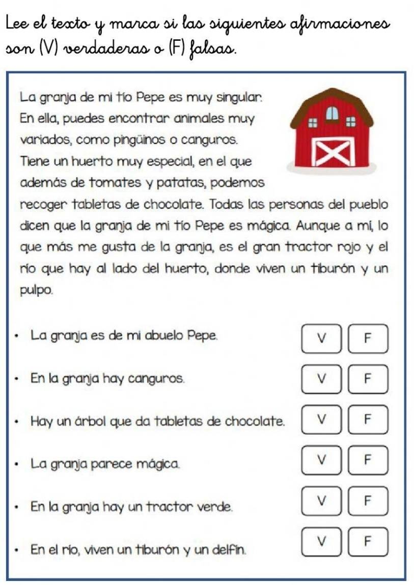 Lee el texto y marca si las siquientes afirmaciones
son (V) verdaderas o (F) falsas.
La granja de mi tío Pepe es muy singular.
En ella, puedes encontrar animales muy
I
variados, como pingūinos o canguros.
Tiene un huerto muy especial, en el que
además de tomates y patatas, podemos
recoger tabletas de chocolate. Todas las personas del pueblo
dicen que la granja de mi tío Pepe es mágica. Aunque a mí, lo
que más me gusta de la granja, es el gran tractor rojo y el
río que hay al lado del huerto, donde viven un tiburón y un
pulpo.
La granja es de mi abuelo Pepe. V F
En la granja hay canguros. V F
Hay un árbol que da tabletas de chocolate. V F
La granja parece mágica.
V F
En la granja hay un tractor verde.
V F
V F
• En el río, viven un tiburón y un delfín.