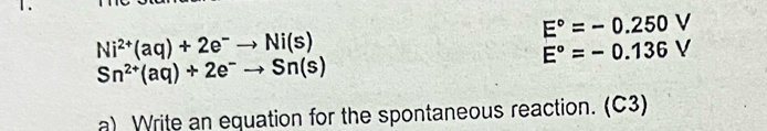 E°=-0.250V
Ni^(2+)(aq)+2e^-to Ni(s)
E°=-0.136V
Sn^(2+)(aq)+2e^-to Sn(s)
a) Write an equation for the spontaneous reaction. (C3)