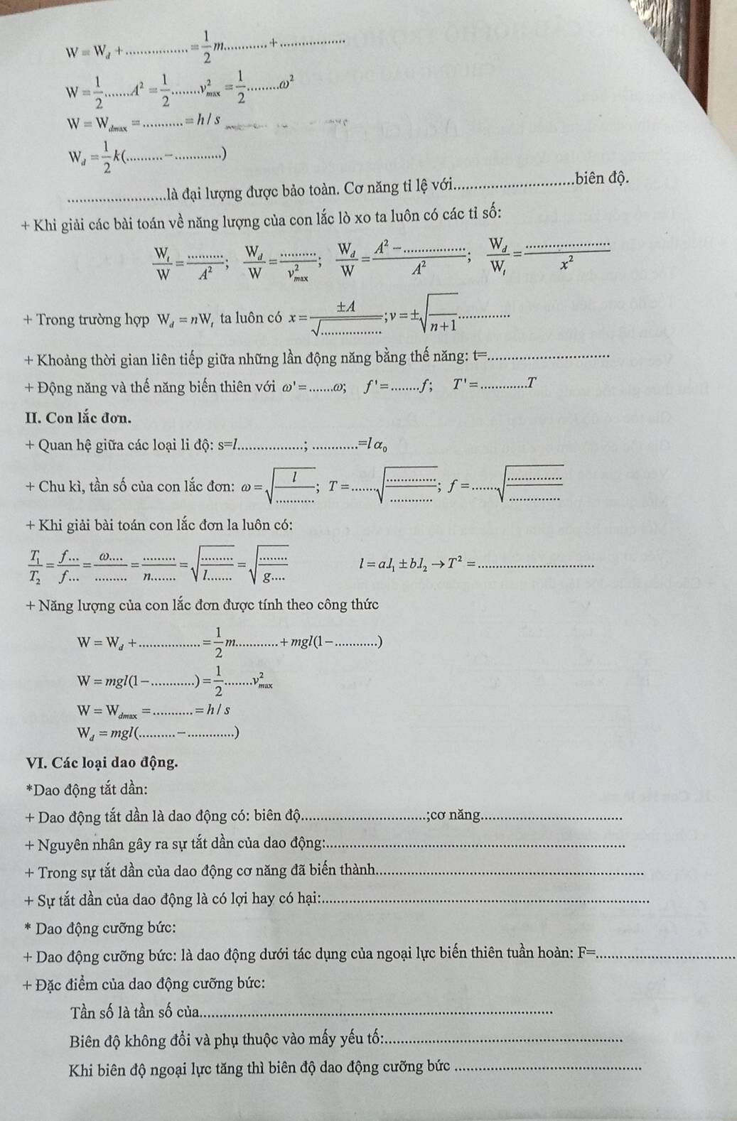 W=W_d+...............= 1/2 m...........+. ·s ·s ·s
W= 1/2 .......A^2= 1/2 .......v_(mx)^2= 1/2 .......omega^2
W=W_dmax=.........=h/s
W_d= 1/2 k(................)
đà đại lượng được bảo toàn. Cơ năng tỉ lệ với _biên độ.
+ Khi giải các bài toán về năng lượng của con lắc lò xo ta luôn có các tỉ số:
frac W_tW= (.......)/A^2 ;frac W_dW= (.......)/V W=x^2;frac W_dW= (A^2-................)/A^2 ;frac W_dW_i= (...................)/x^2 
+ Trong trường hợp W_d=nW, ta luôn có x= ± A/sqrt(.............) ;v=± sqrt(frac )n+1..........
+ Khoảng thời gian liên tiếp giữa những lần động năng bằng thế năng: t= _
+ Động năng và thế năng biến thiên với omega '=......omega ;f'=........f;T'= _ .T
II. Con lắc đơn.
+ Quan hệ giữa các loại li dhat Q:s=l........:............ .=lalpha _0
+ Chu kì, tần số của con lắc đơn: omega =sqrt(frac l)........;T=.......sqrt(·s sqrt ·s )·s ·s ;f=...
+ Khi giải bài toán con lắc đơn la luôn có:
frac T_1T_2= (f...)/f... = (omega ...)/........ =frac .....n.....=sqrt(frac .....)l_....=sqrt(frac .....)g.... l=al_1± bl_2to T^2= _
+ Năng lượng của con lắc đơn được tính theo công thức
W=W_d+ _.= 1/2 m.........+mgl(1-..........)
_ W=mgl(1-..........)= 1/2 ......v_(max)^2
W=W_dmax=.........=h/s
W_d=mgl(........-....)
VI. Các loại dao động.
*Dao động tắt dần:
+ Dao động tắt dần là dao động có: biên độ _;cơ năng_
+ Nguyên nhân gây ra sự tắt dần của dao động:_
+ Trong sự tắt dần của dao động cơ năng đã biến thành_
+ Sự tắt dần của dao động là có lợi hay có hại:_
*  Dao động cưỡng bức:
+ Dao động cưỡng bức: là dao động dưới tác dụng của ngoại lực biến thiên tuần hoàn: F= _
+ Đặc điểm của dao động cưỡng bức:
Tần số là tần số của_
Biên độ không đổi và phụ thuộc vào mấy yếu tố:_
Khi biên độ ngoại lực tăng thì biên độ dao động cưỡng bức_