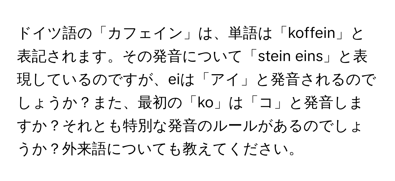 ドイツ語の「カフェイン」は、単語は「koffein」と表記されます。その発音について「stein eins」と表現しているのですが、eiは「アイ」と発音されるのでしょうか？また、最初の「ko」は「コ」と発音しますか？それとも特別な発音のルールがあるのでしょうか？外来語についても教えてください。