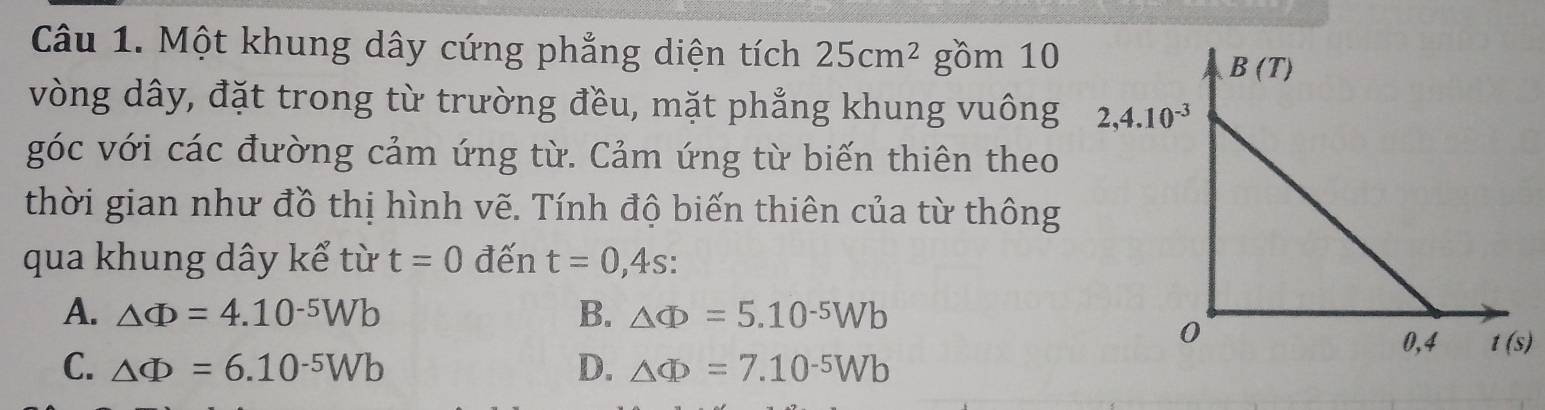 Một khung dây cứng phẳng diện tích 25cm^2 gồm 10
vòng dây, đặt trong từ trường đều, mặt phẳng khung vuông
góc với các đường cảm ứng từ. Cảm ứng từ biến thiên theo
thời gian như đồ thị hình vẽ. Tính độ biến thiên của từ thông
qua khung dây kể từ t=0 đến t=0,4s:
A. △ Phi =4.10^(-5)Wb B. △ Phi =5.10^(-5)Wb
C. △ Phi =6.10^(-5)Wb D. △ Phi =7.10^(-5)Wb