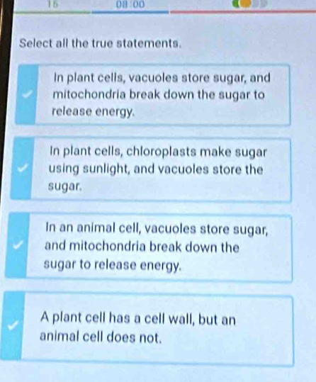 16 08:00
Select all the true statements.
In plant cells, vacuoles store sugar, and
mitochondria break down the sugar to
release energy.
In plant cells, chloroplasts make sugar
using sunlight, and vacuoles store the
sugar.
In an animal cell, vacuoles store sugar,
and mitochondria break down the
sugar to release energy.
A plant cell has a cell wall, but an
animal cell does not.