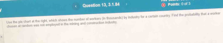 ( Question 13, 3.1.84 Points: 0 of 3 
Use the pie chart at the right_ which shows the number of workers (in thousands) by industry for a certain country. Find the probability that a worker 
chosen at random was not employed in the mining and construction industry.