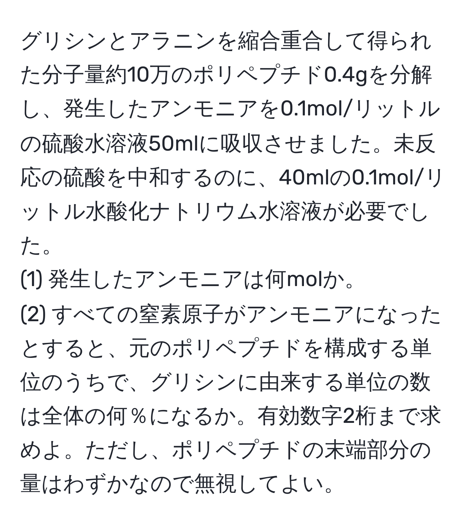 グリシンとアラニンを縮合重合して得られた分子量約10万のポリペプチド0.4gを分解し、発生したアンモニアを0.1mol/リットルの硫酸水溶液50mlに吸収させました。未反応の硫酸を中和するのに、40mlの0.1mol/リットル水酸化ナトリウム水溶液が必要でした。  
(1) 発生したアンモニアは何molか。  
(2) すべての窒素原子がアンモニアになったとすると、元のポリペプチドを構成する単位のうちで、グリシンに由来する単位の数は全体の何％になるか。有効数字2桁まで求めよ。ただし、ポリペプチドの末端部分の量はわずかなので無視してよい。