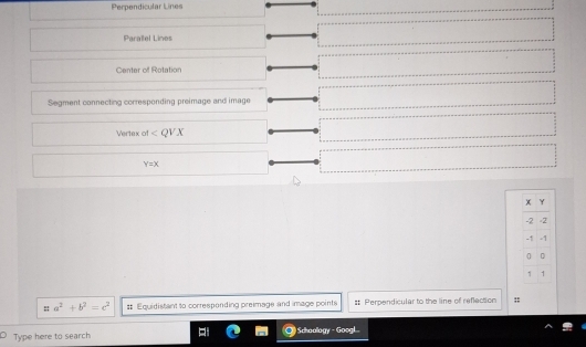 Perpendicular Lines
Paralel Lines
Center of Rotation
Segment connecting corresponding preimage and image
Vertex of ∠ QVX
Y=X
: = a^2+b^2=c^2 # Equidistant to corresponding preimage and image points # Perpendicular to the line of reflection :;
Type here to search Schoology - Googl...