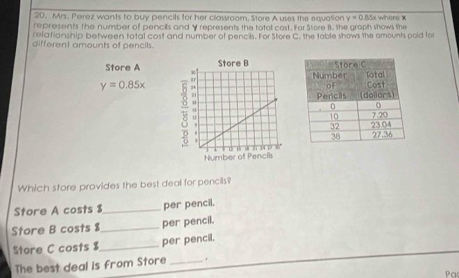 Mrs. Perez wants to buy pencils for her classroom, Store A uses the equation y=0.85x where X
represents the number of pencils and Y represents the total cost. For Store B. the graph shows the
relationship between total cost and number of pencils. For Store C, the table shows the amounts poid for
different amounts of pencils.
Store A
y=0.85x
Which store provides the best deal for pencils?
Store A costs $ _ per pencil.
Store B costs $_  per pencil.
Store C costs $_  per pencil.
The best deal is from Store _.
Pa