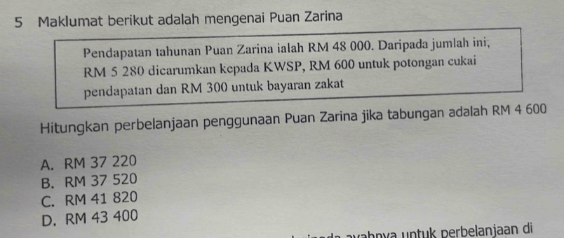 Maklumat berikut adalah mengenai Puan Zarina
Pendapatan tahunan Puan Zarina ialah RM 48 000. Daripada jumlah ini,
RM 5 280 dicarumkan kepada KWSP, RM 600 untuk potongan cukai
pendapatan dan RM 300 untuk bayaran zakat
Hitungkan perbelanjaan penggunaan Puan Zarina jika tabungan adalah RM 4 600
A. RM 37 220
B. RM 37 520
C. RM 41 820
D. RM 43 400
avəḥŋía untuk perbelanjaan di