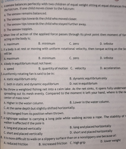 Aseesaw balances perfectly with two children of equal weight sitting at equal distances fro
the fulcrum. If one child moves closer to the fulcrum:
A. The seesaw remains balanced.
B. The seesaw tips towards the child who moved closer.
C. The seesaw tips towards the child who stayed further away.
D. The seesaw topples.
2. When line of action of the applied force passes through its pivot point then moment of fo
acting on the body is:
A. maximum B. minimum C. zero D. infinite
3. If a body is at rest or moving with uniform rotational velocity, then torque acting on the be
will be
A. maximum B. minimum C. zero D. infinite
4. Abody in equilibrium must not have:
A. speed B. quantity of motion C. velocity D. acceleration
5. Auniformly rotating fan is said to be in:
A. static equilibrium only B. dynamic equilibrium only
C. both in static and dynamic equilibrium D. not in equilibrium
6. You throw a weighted fishing net into a calm lake. As the net sinks, it opens fully underwat
spreading out its mesh evenly. Compared to the moment it left your hand, where is the m
center of mass now?
A. Higher in the water column. B. Lower in the water column.
C. At the same depth but slightly shifted horizontally.
D. Unchanged from its position when thrown.
7. A tightrope walker is carrying a long pole while walking across a rope. The stability of t
walker is affected if the pole is
A. long and placed vertically B. long and placed horizontally
C, short and placed vertically
D. short and placed horizontally
8. It is more difficult to walk on a slippery surface than on a nonslippery one because of:
A. reduced friction B. increased friction C. high grip D. lower weight