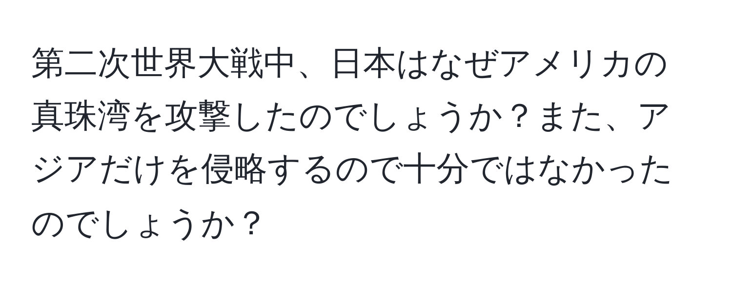 第二次世界大戦中、日本はなぜアメリカの真珠湾を攻撃したのでしょうか？また、アジアだけを侵略するので十分ではなかったのでしょうか？