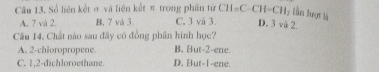 Số liên kết σ và liên kết π trong phân tứ CH=C-CH=CH_2 lần lượt là
A. 7 và 2. B. 7 và 3. C. 3 và 3. D. 3 và 2.
Câu 14. Chất nào sau đây có đồng phân hình học?
A. 2 -chloropropene. B. But -2 -ene.
C. 1, 2 -đichloroethane. D. But -1 -ene.