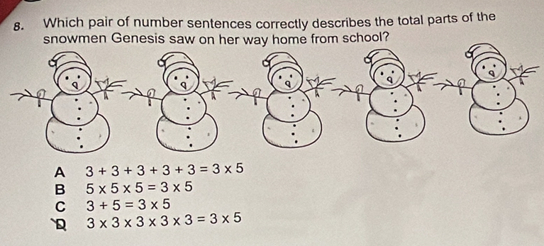 Which pair of number sentences correctly describes the total parts of the
snowmen Genesis saw on her way home from school?
A 3+3+3+3+3=3* 5
B 5* 5* 5=3* 5
C 3+5=3* 5
D 3* 3* 3* 3* 3=3* 5