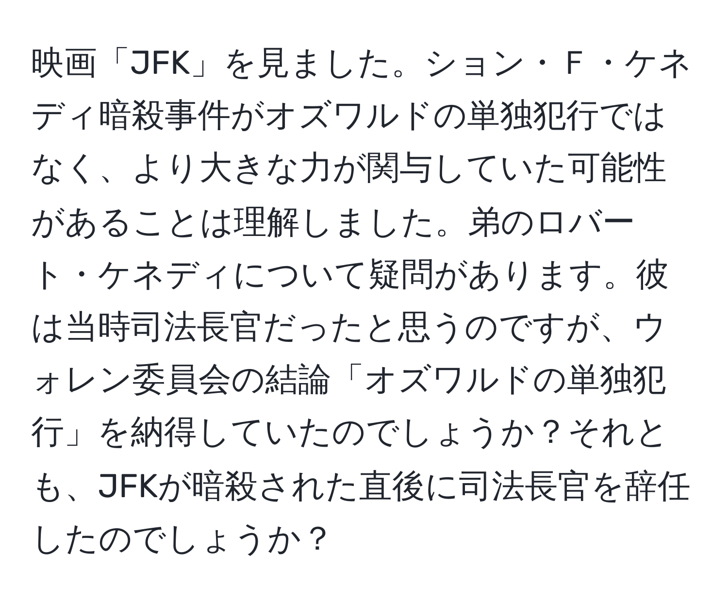 映画「JFK」を見ました。ション・Ｆ・ケネディ暗殺事件がオズワルドの単独犯行ではなく、より大きな力が関与していた可能性があることは理解しました。弟のロバート・ケネディについて疑問があります。彼は当時司法長官だったと思うのですが、ウォレン委員会の結論「オズワルドの単独犯行」を納得していたのでしょうか？それとも、JFKが暗殺された直後に司法長官を辞任したのでしょうか？