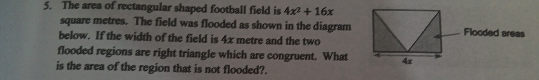 The area of rectangular shaped football field is 4x^2+16x
square metres. The field was flooded as shown in the diagram 
below. If the width of the field is 4x metre and the two 
flooded regions are right triangle which are congruent. What 
is the area of the region that is not flooded?.