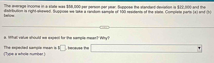 The average income in a state was $58,000 per person per year. Suppose the standard deviation is $22,000 and the 
distribution is right-skewed. Suppose we take a random sample of 100 residents of the state. Complete parts (a) and (b) 
below. 
a. What value should we expect for the sample mean? Why? 
The expected sample mean is $□ , because the □ 
(Type a whole number.)