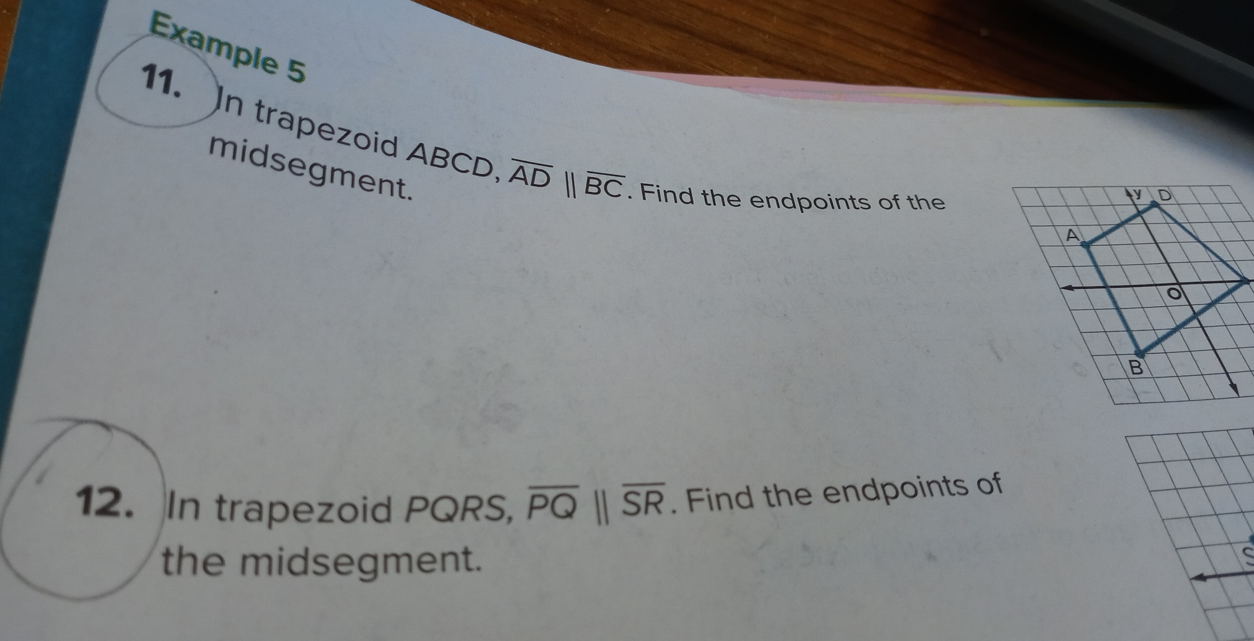 Example 5 
11. In trapezoid ABCD overline ADparallel overline BC. Find the endpoints of the 
midsegment. 
12. In trapezoid PQRS, overline PQparallel overline SR. Find the endpoints of 
the midsegment.