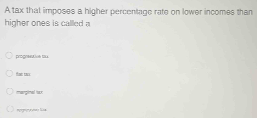 A tax that imposes a higher percentage rate on lower incomes than
higher ones is called a
progressive tax
flat tax
marginal tax
regressive tax